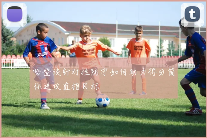 哈登谈针对性防守如何助力得分简化进攻直指目标