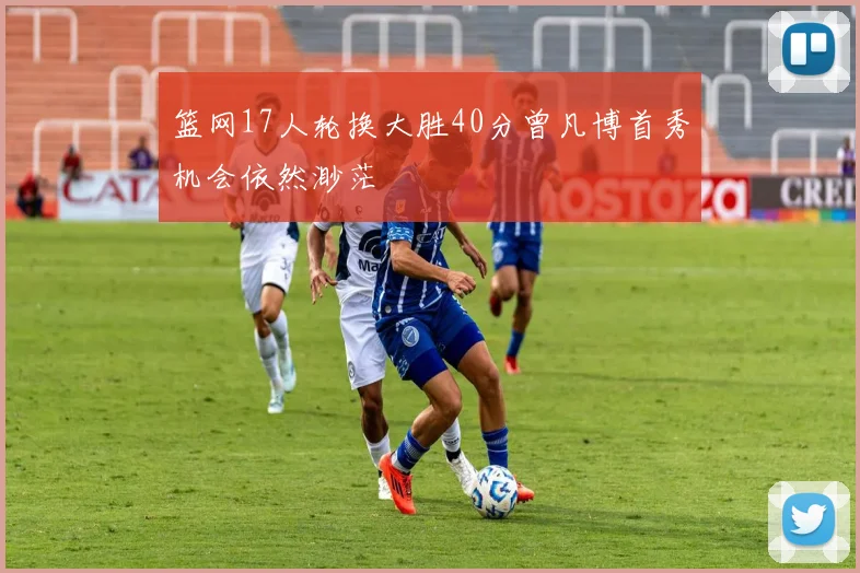 篮网17人轮换大胜40分曾凡博首秀机会依然渺茫