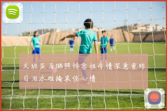 文班亚马晒照悼念祖母情深意重昨日泪水难掩哀伤心情