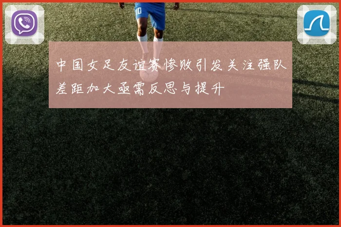 中国女足友谊赛惨败引发关注强队差距加大亟需反思与提升