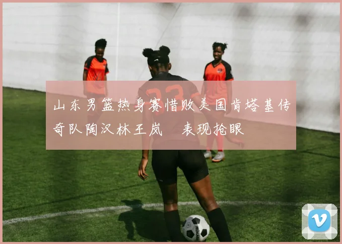 山东男篮热身赛惜败美国肯塔基传奇队陶汉林王岚嵚表现抢眼