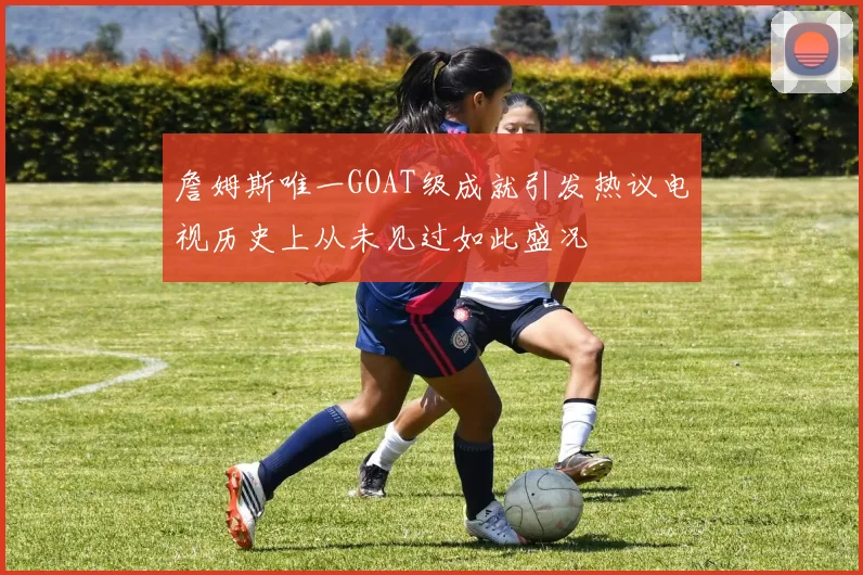 詹姆斯唯一GOAT级成就引发热议电视历史上从未见过如此盛况