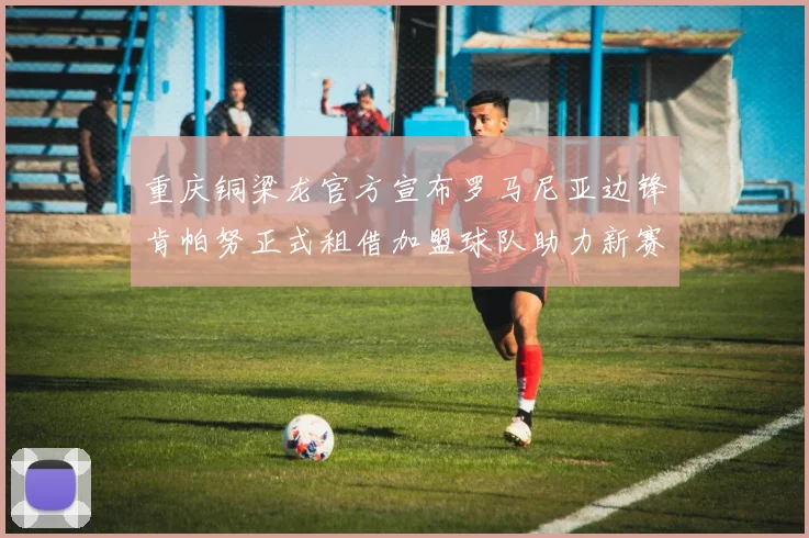重庆铜梁龙官方宣布罗马尼亚边锋肯帕努正式租借加盟球队助力新赛季