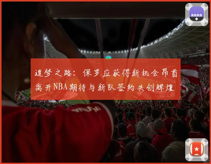 追梦之路：保罗应获得新机会昂首离开NBA期待与新队签约共创辉煌