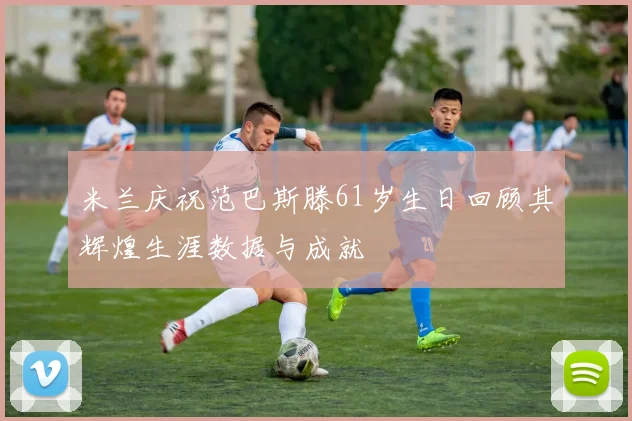 米兰庆祝范巴斯滕61岁生日回顾其辉煌生涯数据与成就