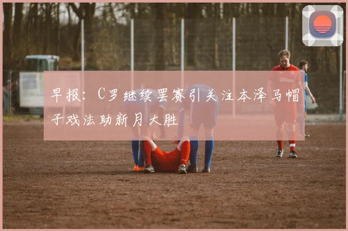 早报：C罗继续罢赛引关注本泽马帽子戏法助新月大胜