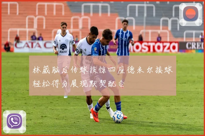 林葳脑后传球技惊四座德米尔接球轻松得分展现默契配合