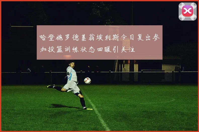 哈登施罗德基翁埃利斯今日复出参加投篮训练状态回暖引关注