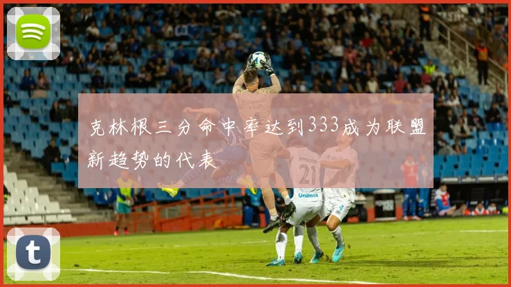 克林根三分命中率达到333成为联盟新趋势的代表